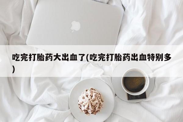 米非司酮片网上购买吃完打胎药大出血了(吃完打胎药出血特别多)