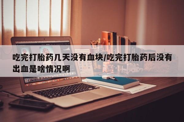 米非司酮片网上购买吃完打胎药几天没有血块/吃完打胎药后没有出血是啥情况啊