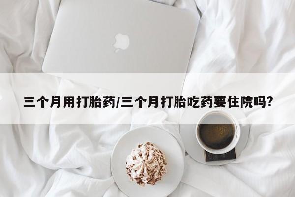米非司酮片网上购买三个月用打胎药/三个月打胎吃药要住院吗?