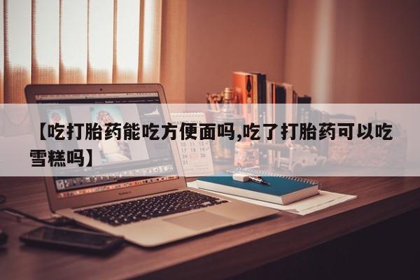 米非司酮片网上购买【吃打胎药能吃方便面吗,吃了打胎药可以吃雪糕吗】