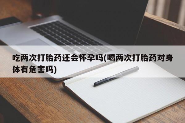 米非司酮片网上购买吃两次打胎药还会怀孕吗(喝两次打胎药对身体有危害吗)