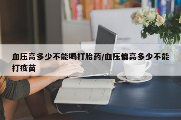 米非司酮片网上购买血压高多少不能喝打胎药/血压偏高多少不能打疫苗