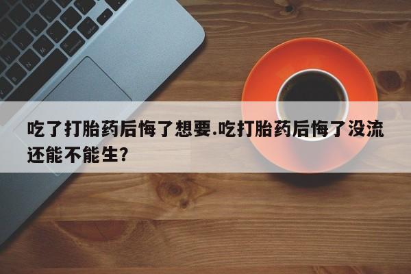 米非司酮片网上购买吃了打胎药后悔了想要.吃打胎药后悔了没流还能不能生？