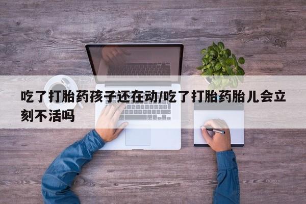 米非司酮片网上购买吃了打胎药孩子还在动/吃了打胎药胎儿会立刻不活吗