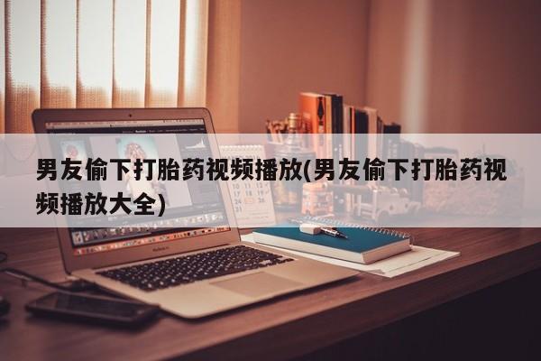 米非司酮片网上购买男友偷下打胎药视频播放(男友偷下打胎药视频播放大全)
