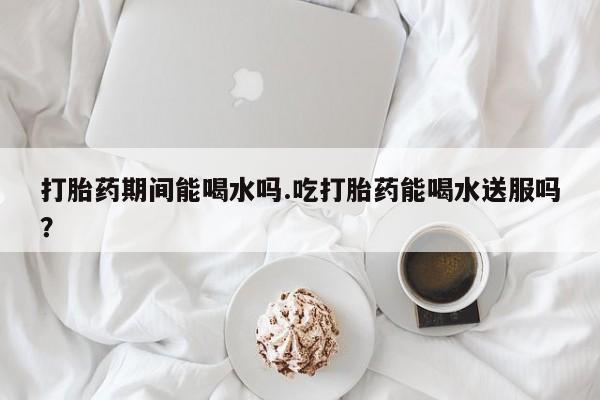 米非司酮片网上购买打胎药期间能喝水吗.吃打胎药能喝水送服吗？