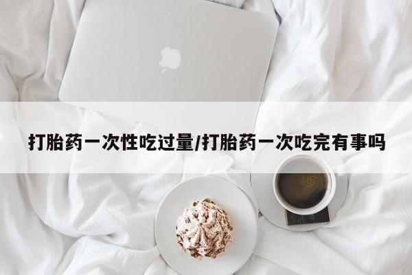 米非司酮片网上购买打胎药一次性吃过量/打胎药一次吃完有事吗