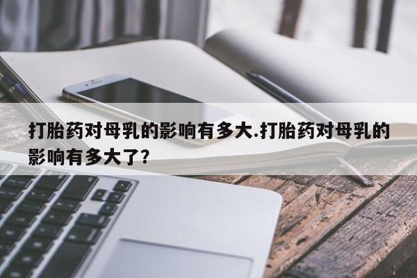 米非司酮片网上购买打胎药对母乳的影响有多大.打胎药对母乳的影响有多大了？