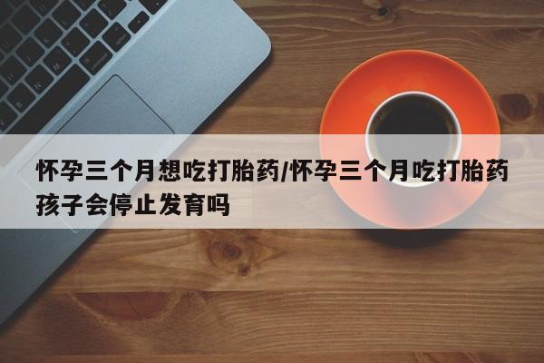 米非司酮片网上购买怀孕三个月想吃打胎药/怀孕三个月吃打胎药孩子会停止发育吗