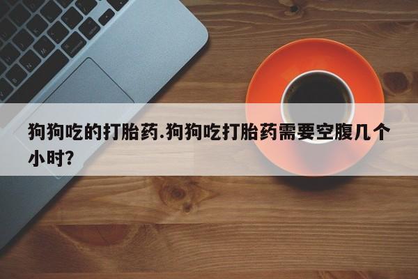 米非司酮片网上购买狗狗吃的打胎药.狗狗吃打胎药需要空腹几个小时？