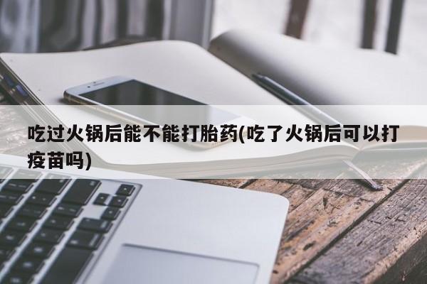 米非司酮片网上购买吃过火锅后能不能打胎药(吃了火锅后可以打疫苗吗)