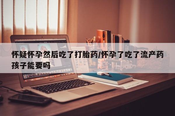 米非司酮片网上购买怀疑怀孕然后吃了打胎药/怀孕了吃了流产药孩子能要吗