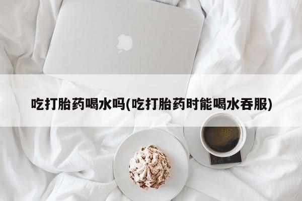 米非司酮片网上购买吃打胎药喝水吗(吃打胎药时能喝水吞服)