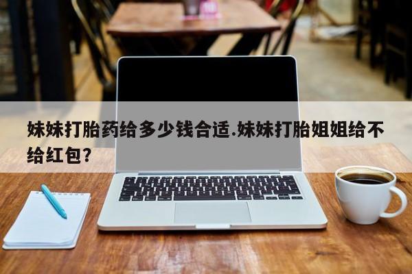 米非司酮片网上购买妹妹打胎药给多少钱合适.妹妹打胎姐姐给不给红包？