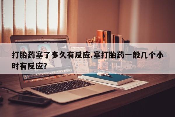 米非司酮片网上购买打胎药塞了多久有反应.塞打胎药一般几个小时有反应？