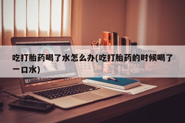 米非司酮片网上购买吃打胎药喝了水怎么办(吃打胎药的时候喝了一口水)