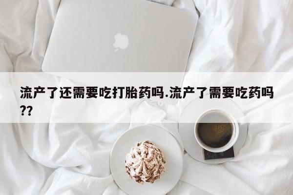米非司酮片网上购买流产了还需要吃打胎药吗.流产了需要吃药吗?？