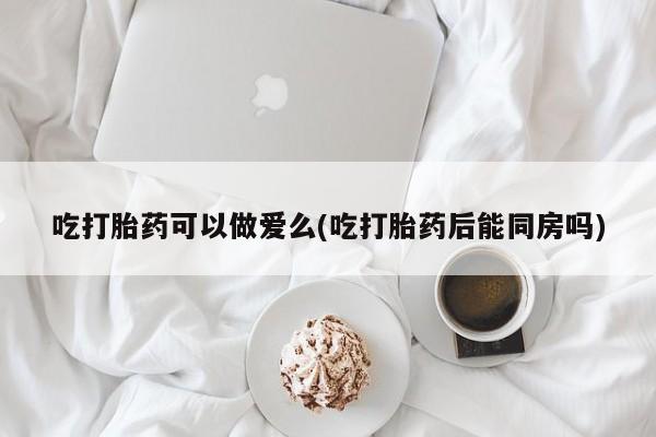 米非司酮片网上购买吃打胎药可以做爱么(吃打胎药后能同房吗)