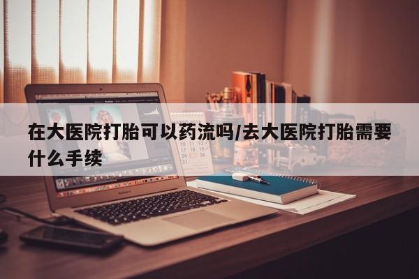 米非司酮片网上购买在大医院打胎可以药流吗/去大医院打胎需要什么手续