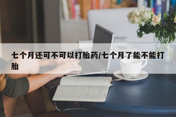 米非司酮片网上购买七个月还可不可以打胎药/七个月了能不能打胎