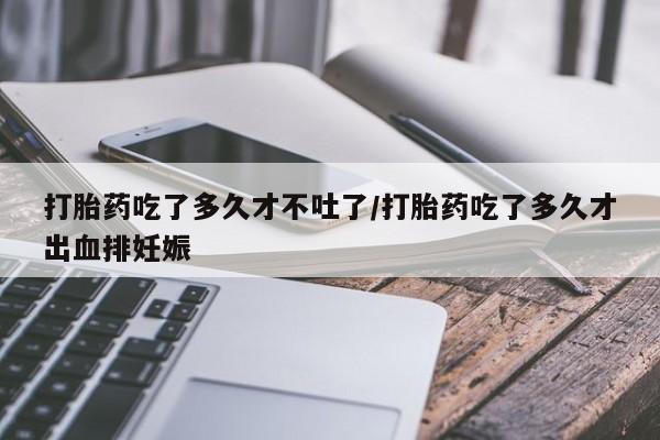 米非司酮片网上购买打胎药吃了多久才不吐了/打胎药吃了多久才出血排妊娠