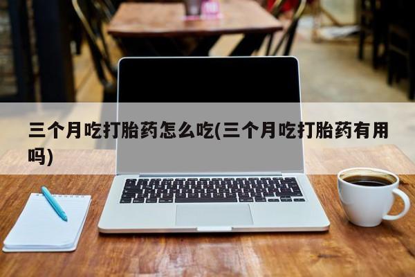 米非司酮片网上购买三个月吃打胎药怎么吃(三个月吃打胎药有用吗)