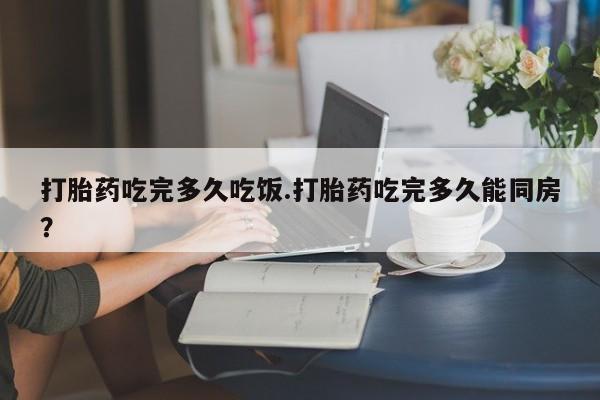 米非司酮片网上购买打胎药吃完多久吃饭.打胎药吃完多久能同房？