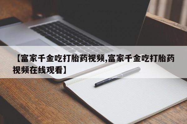 米非司酮片网上购买【富家千金吃打胎药视频,富家千金吃打胎药视频在线观看】
