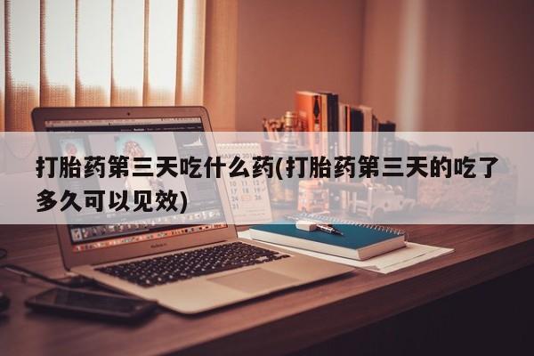 米非司酮片网上购买打胎药第三天吃什么药(打胎药第三天的吃了多久可以见效)