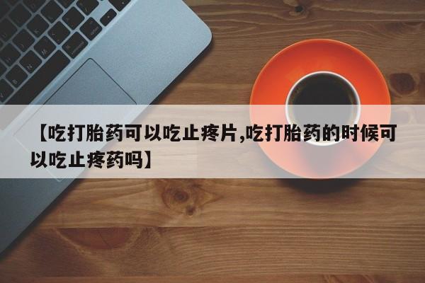 米非司酮片网上购买【吃打胎药可以吃止疼片,吃打胎药的时候可以吃止疼药吗】