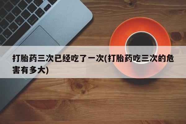 米非司酮片网上购买打胎药三次已经吃了一次(打胎药吃三次的危害有多大)