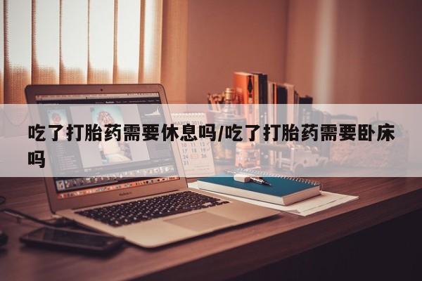 米非司酮片网上购买吃了打胎药需要休息吗/吃了打胎药需要卧床吗