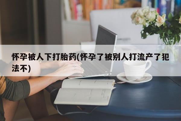 米非司酮片网上购买怀孕被人下打胎药(怀孕了被别人打流产了犯法不)