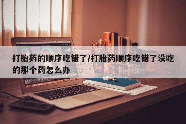 米非司酮片网上购买打胎药的顺序吃错了/打胎药顺序吃错了没吃的那个药怎么办
