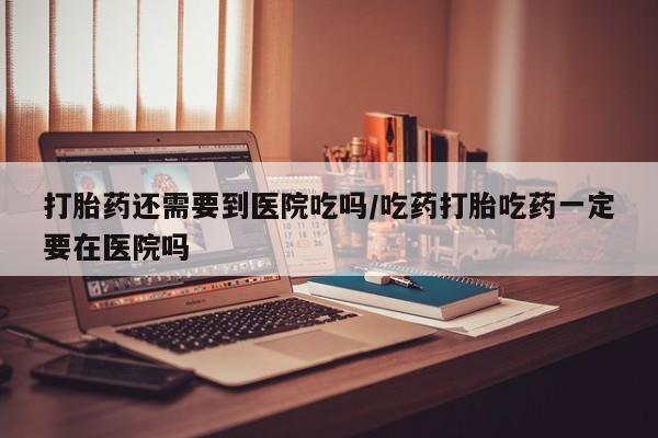 米非司酮片网上购买打胎药还需要到医院吃吗/吃药打胎吃药一定要在医院吗