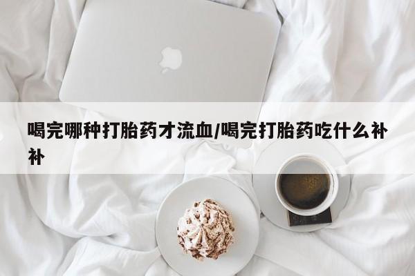米非司酮片网上购买喝完哪种打胎药才流血/喝完打胎药吃什么补补