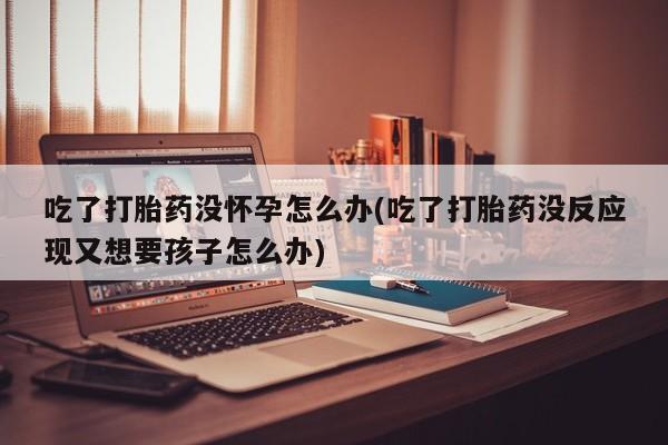 米非司酮片网上购买吃了打胎药没怀孕怎么办(吃了打胎药没反应现又想要孩子怎么办)