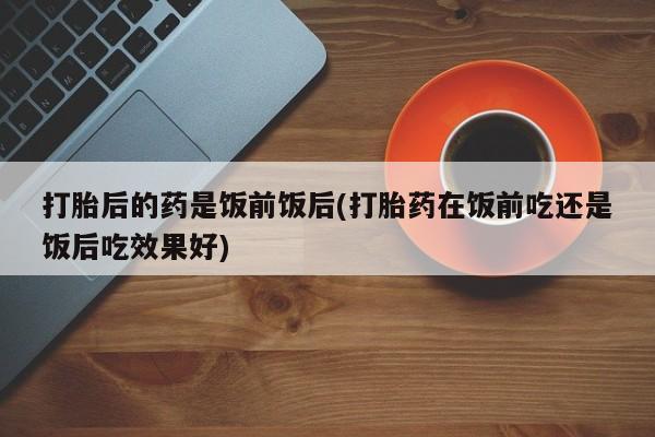 米非司酮片网上购买打胎后的药是饭前饭后(打胎药在饭前吃还是饭后吃效果好)