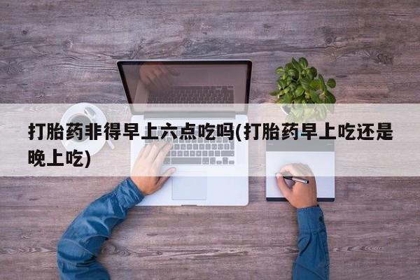 米非司酮片网上购买打胎药非得早上六点吃吗(打胎药早上吃还是晚上吃)