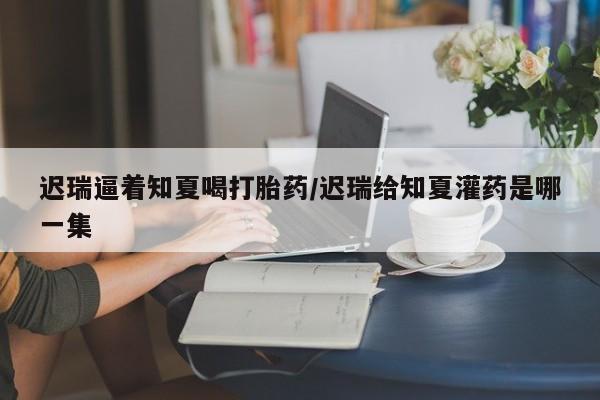 米非司酮片网上购买迟瑞逼着知夏喝打胎药/迟瑞给知夏灌药是哪一集