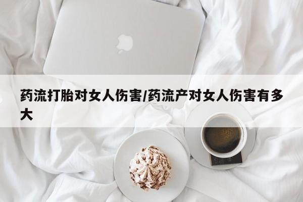 米非司酮片网上购买药流打胎对女人伤害/药流产对女人伤害有多大