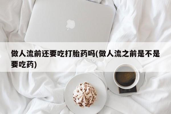 米非司酮片网上购买做人流前还要吃打胎药吗(做人流之前是不是要吃药)