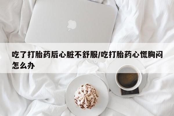 米非司酮片网上购买吃了打胎药后心脏不舒服/吃打胎药心慌胸闷怎么办