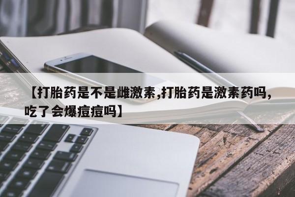米非司酮片网上购买【打胎药是不是雌激素,打胎药是激素药吗,吃了会爆痘痘吗】