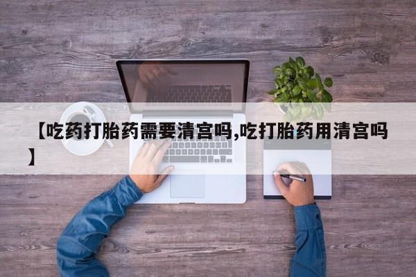 米非司酮片网上购买【吃药打胎药需要清宫吗,吃打胎药用清宫吗】