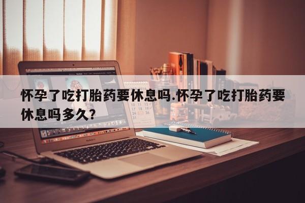 米非司酮片网上购买怀孕了吃打胎药要休息吗.怀孕了吃打胎药要休息吗多久？