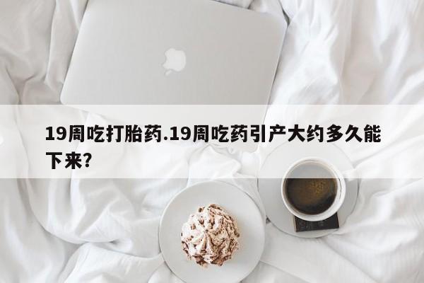 米非司酮片网上购买19周吃打胎药.19周吃药引产大约多久能下来？