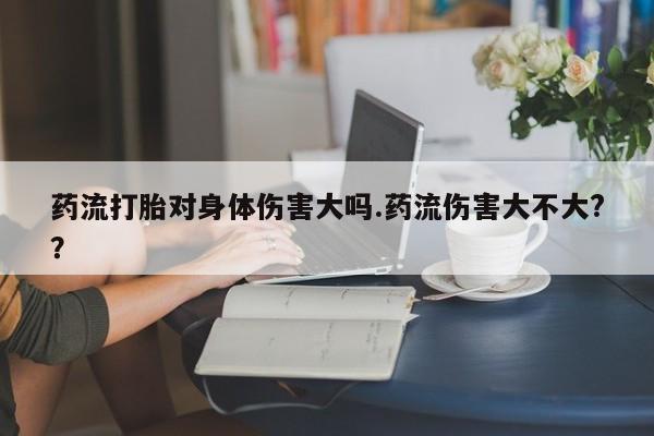 米非司酮片网上购买药流打胎对身体伤害大吗.药流伤害大不大?？