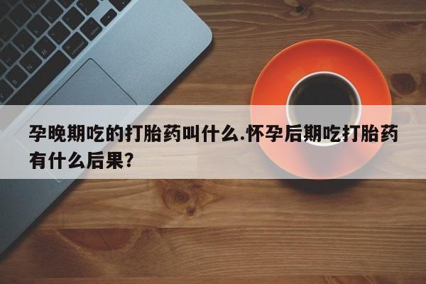 米非司酮片网上购买孕晚期吃的打胎药叫什么.怀孕后期吃打胎药有什么后果？