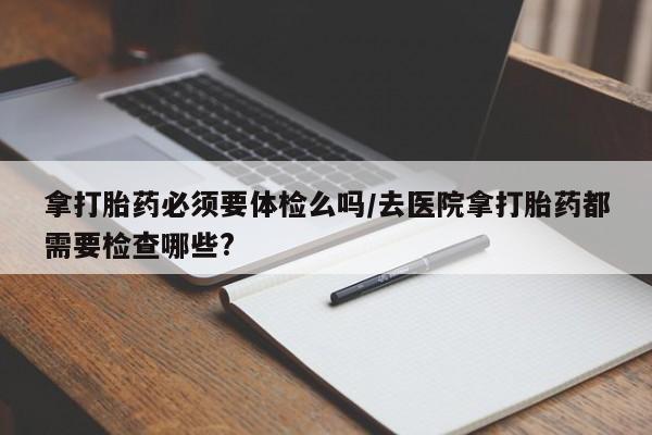 米非司酮片网上购买拿打胎药必须要体检么吗/去医院拿打胎药都需要检查哪些?